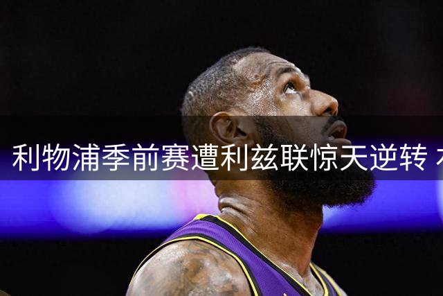 利物浦季前赛遭利兹联惊天逆转 右路飞翼伤退引担忧