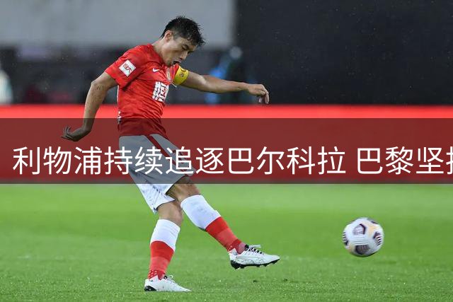 利物浦持续追逐巴尔科拉 巴黎坚持高昂转会费