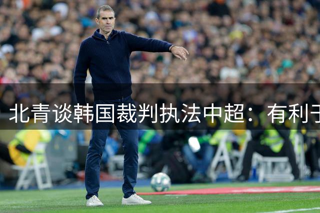 北青谈韩国裁判执法中超：有利于减少关键战判罚争议，强化公平