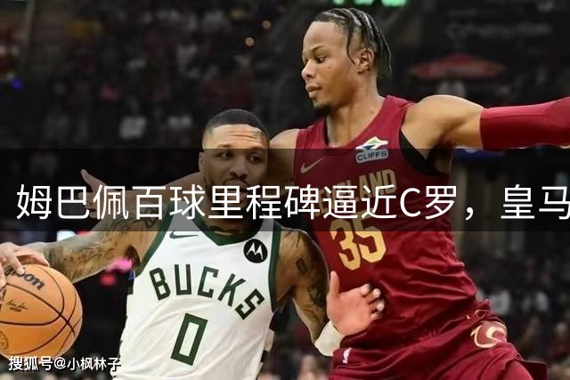 姆巴佩百球里程碑逼近C罗，皇马大捷彰显冠军相