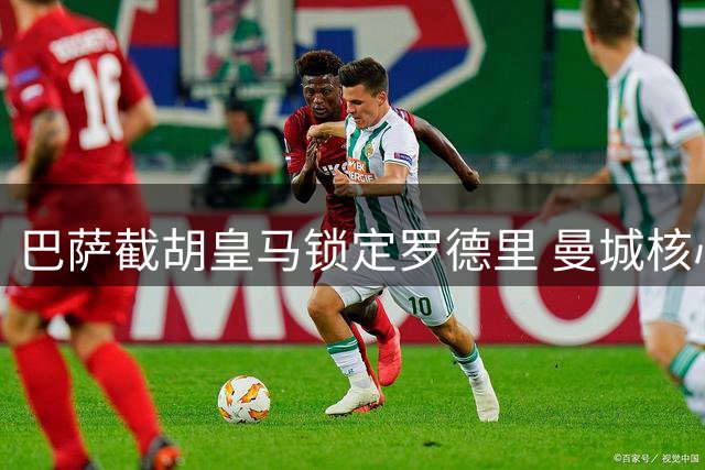 巴萨截胡皇马锁定罗德里 曼城核心因两点关键因素选定诺坎普