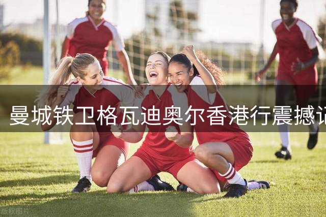 曼城铁卫格瓦迪奥尔香港行震撼记：球迷热情超预期 承诺必重返东方之珠