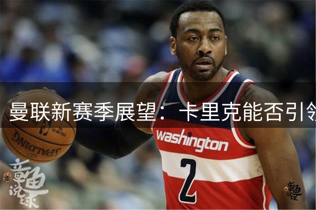 曼联新赛季展望：卡里克能否引领球队完成复兴？