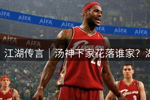 江湖传言｜汤神下家花落谁家？湖人热火展开抢人大战