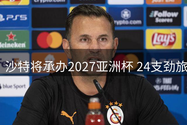 沙特将承办2027亚洲杯 24支劲旅角逐沙漠绿茵盛宴