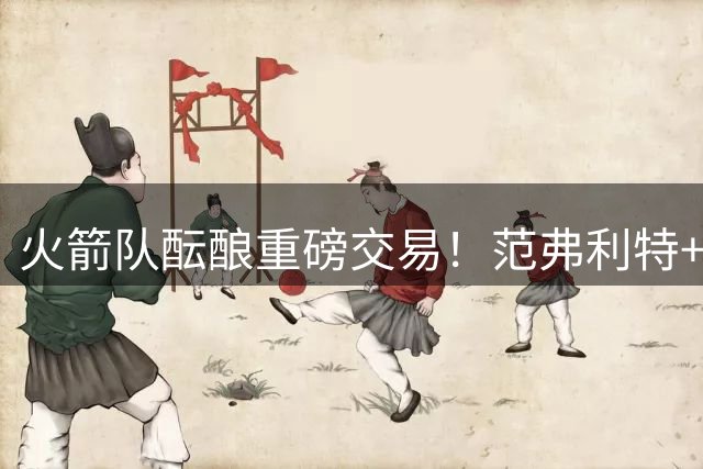 火箭队酝酿重磅交易！范弗利特+卡佩拉+双首轮或换欧文加盟