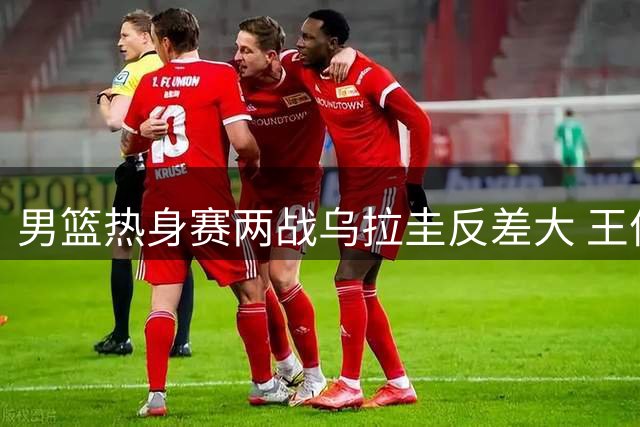 男篮热身赛两战乌拉圭反差大 王俊杰首发表现引热议