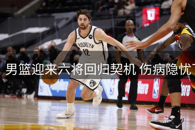 男篮迎来六将回归契机 伤病隐忧下体系短板如何破解