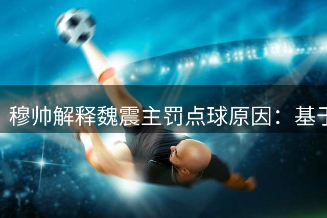 穆帅解释魏震主罚点球原因：基于上轮成功经历