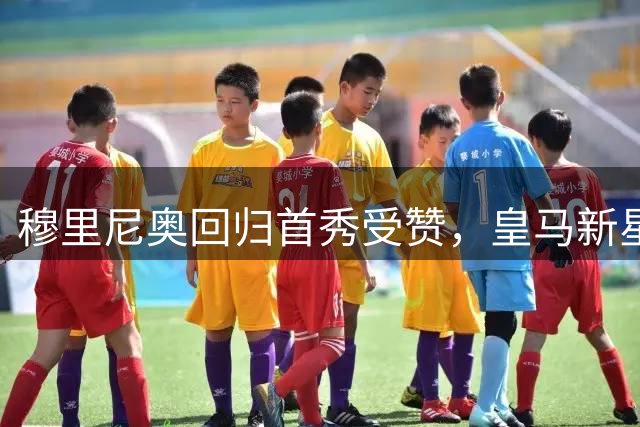 穆里尼奥回归首秀受赞，皇马新星闪耀预示更大期待