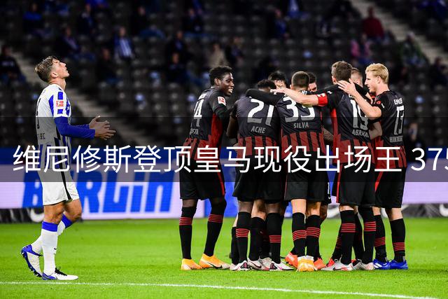 维尼修斯登顶皇马现役出场王 375场127球领跑全队