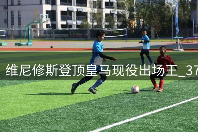 维尼修斯登顶皇马现役出场王 375场127球领跑全队