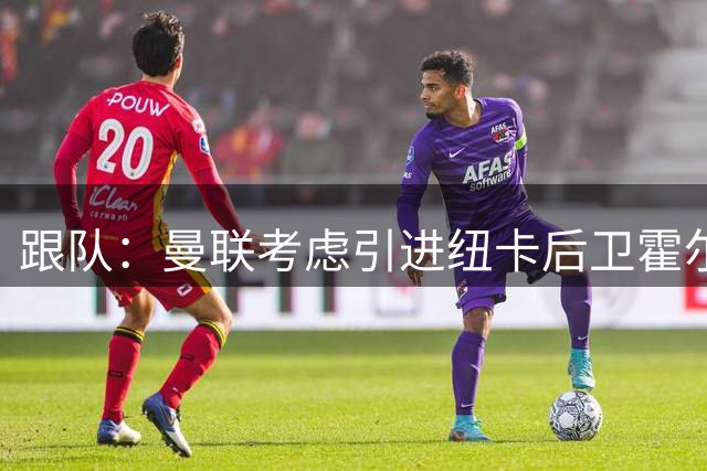 跟队：曼联考虑引进纽卡后卫霍尔，将他视为卢克-肖的接班人