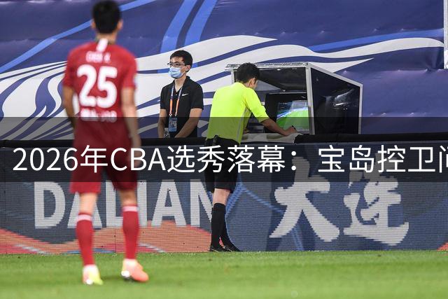 2026年CBA选秀落幕：宝岛控卫问鼎状元 太理FMVP成榜眼