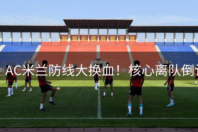 AC米兰防线大换血！核心离队倒计时，欧洲冠军成引援目标