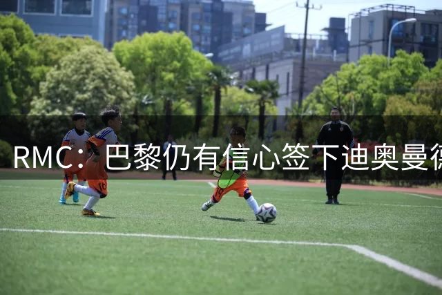 RMC：巴黎仍有信心签下迪奥曼德，皇马视他为维尼修斯的接班人