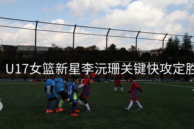 U17女篮新星李沅珊关键快攻定胜局 战术轮换显教练智慧
